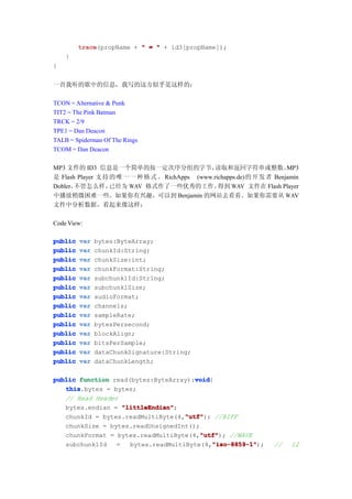 trace
         trace(propName + " = " + id3[propName]);
    }
}


一首我听的歌中的信息，我写的这方似乎是这样的：

TCON = Alternative & Punk
TIT2 = The Pink Batman
TRCK = 2/9
TPE1 = Dan Deacon
TALB = Spiderman Of The Rings
TCOM = Dan Deacon

MP3 文件的 ID3 信息是一个简单的按一定次序分组的字节，                  读取和返回字符串或整数。          MP3
是 Flash Player 支持 的 唯 一 一 种 格 式 。 RichApps (www.richapps.de)的开 发 者 Benjamin
Dobler，不管怎么样，     已经为 WAV 格式作了一些优秀的工作。            得到 WAV 文件在 Flash Player
中播放稍微困难一些。如果你有兴趣，可以到 Benjamin 的网站去看看。如果你需要从 WAV
文件中分析数据，看起来像这样：

Code View:

public   var   bytes:ByteArray;
public   var   chunkId:String;
public   var   chunkSize:int;
public   var   chunkFormat:String;
public   var   subchunk1Id:String;
public   var   subchunk1Size;
public   var   audioFormat;
public   var   channels;
public   var   sampleRate;
public   var   bytesPersecond;
public   var   blockAlign;
public   var   bitsPerSample;
public   var   dataChunkSignature:String;
public   var   dataChunkLength;

public function read(bytes:ByteArray):void
                                       void
                                       void{
   this
   this.bytes = bytes;
   // Read Header
   bytes.endian = "littleEndian"
                   "littleEndian";
                                    "utf"
                                    "utf"); //RIFF
   chunkId = bytes.readMultiByte(4,"utf"
   chunkSize = bytes.readUnsignedInt();
                                        "utf"
                                        "utf"); //WAVE
   chunkFormat = bytes.readMultiByte(4,"utf"
   subchunk1Id   =                          "iso-8859-1"
                                            "iso-8859-1");
                     bytes.readMultiByte(4,"iso-8859-1"            //   12
 