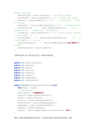 Header Signature
   subchunk1Size = bytes.readInt(); // 16 4 <fmt length>
   audioFormat = bytes.readShort(); // 20 2 <format tag> sample
   channels = bytes.readShort(); // 22       2 <channels> 1 = mono,
2 = stereo
   sampleRate = bytes.readUnsignedInt();// 24      4 <sample rate>
   bytesPersecond      =    bytes.readUnsignedInt();      //28     4
<bytes/second>    Sample-Rate * Block-Align
   blockAlign = bytes.readShort(); // 32 2 <block align> channel
* bits/sample / 8
   bitsPerSample     =     bytes.readUnsignedShort();     //34     2
<bits/sample> 8, 16 or 24
   dataChunkSignature     =                          "iso-8859-1"
                                                     "iso-8859-1");
                               bytes.readMultiByte(4,"iso-8859-1"
//RIFF
   dataChunkLength = bytes.readInt();
}


如果你需要从 AU 文件读取头信息，那看起来像这样：



public   var   bytes:ByteArray;
public   var   magicId;
public   var   header;
public   var   datasize;
public   var   channels;
public   var   comment;
public   var   sampleRate;
public   var   encodingInfo;

                                      void
public function read(bytes:ByteArray):void
                                      void{
   this
   this.bytes = bytes;
   // Read Header
   bytes.endian = "bigEndian"
                  "bigEndian";
   magicId = bytes.readUnsignedInt();
   header = bytes.readInt();
   datasize = bytes.readUnsignedInt();
   encodingInfo = bytes.readUnsignedInt();
   sampleRate = bytes.readUnsignedInt();
   channels = bytes.readInt();
   comment = bytes.readMultiByte(uint(header)-24, "utf"
                                                  "utf");
}


MP3 可能是读取数据最简单的格式，但是他们无疑不是我们能读取得唯一格式。
 