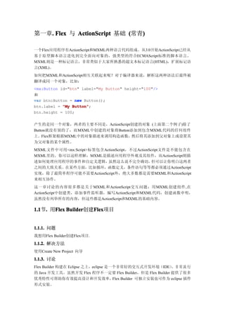 第一章. Flex 与 ActionScript 基础 (常青)
   .                           )

一个Flex应用程序有ActionScript和MXML两种语言代码组成。从3.0开始ActionScript已经从
基于原型脚本语言进化到完全面向对象的，强类型的符合ECMAScript标准的脚本语言。
MXML则是一种标记语言，非常类似于大家所熟悉的超文本标记语言(HTML)，扩展标记语
言(XML)。
如何把MXML和ActionScript相互关联起来呢？对于编译器来说，解析这两种语法后最终被
翻译成同一个对象，比如：
<mx:Button id="btn" label="My Button" height="100"/>
和
var btn:Button = new Button();
btn.label = "My Button"
                Button";
btn.height = 100;


产生的是同一个对象，两者的主要不同是，ActionScript创建的对象 (上面第二个例子)除了
Button就没有别的了，而MXML中创建的对象将Button添加到包含MXML代码的任何组件
上。Flex框架根据MXML中的对象描述来调用构造函数，然后将其添加到父对象上或设置其
为父对象的某个属性。
MXML文件中可用<mx:Script>标签包含ActionScript，不过ActionScript文件是不能包含在
MXML里的。你可以这样理解：MXML是描述应用程序外观及其组件，而ActionScript则描
述如何处理应用程序的事件和自定义逻辑，       虽然这么说不完全确切，          但可以让你明白这两者
之间的大致关系。在某些方面，比如循环，函数定义，条件语句等等都必须通过ActionScript
实现，除了最简单程序可能不需要ActionScript外，绝大多数都是需要MXML和ActionScript
来相互协作。
这一章讨论的内容很多都是关于MXML和ActionScript交互问题：用MXML创建组件,在
ActionScript中创建类，添加事件监听器，编写ActionScript和MXML代码，创建函数申明，
虽然没有列举所有的内容，但这些都是ActionScript和MXML的基础内容。

1.1 . 用Flex Builder
1.1节.  Flex Builder创建Flex
                     Flex
                     Flex项目


1.1.1. 问题
我想用Flex Builder创建Flex项目.

1.1.2. 解决方法
使用Create New Project 向导

1.1.3. 讨论
Flex Builder 构建在 Eclipse 之上，eclipse 是一个非常好的交互式开发环境（IDE） 常 流 行，非
的 Java 开发工具。虽然开发 Flex 程序不一定要 Flex Builder，但是 Flex Builder 提供了很多
优秀特性可帮助你有效提高设计和开发效率，                  Flex Builder 可独立安装也可作为 eclipse 插件
形式安装。
 