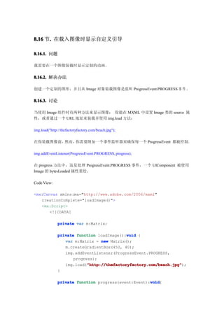 8.16 节. 在载入图像时显示自定义引导
      .

8.16.1. 问题

我需要在一个图像装载时显示定制的动画。


8.16.2. 解决办法

创建一个定制的图形，并且从 Image 对象装载图像是监听 ProgressEvent.PROGRESS 事 件 。


8.16.3. 讨论

当使用 Image 组件时有两种方法来显示图像： 你能在 MXML 中设置 Image 类的 source 属
性，或者通过一个 URL 地址来装载并使用 img.load 方法：

img.load("http://thefactoryfactory.com/beach.jpg");

在你装载图像前，然而，你需要附加一个事件监听器来确保每一个 ProgressEvent 都被控制。

img.addEventListener(ProgressEvent.PROGRESS, progress);

在 progress 方法中，这是处理 ProgressEvent.PROGRESS 事件，一个 UIComponent 被使用
Image 的 bytesLoaded 属性重绘。

Code View:

<mx:Canvas xmlns:mx="http://www.adobe.com/2006/mxml"
   creationComplete="loadImage()">
   <mx:Script>
       <![CDATA[

              private var m:Matrix;

                                            void
              private function loadImage():void {
                 var m:Matrix = new Matrix();
                 m.createGradientBox(450, 40);
                 img.addEventListener(ProgressEvent.PROGRESS,
                     progress);
                           "http://thefactoryfactory.com/beach.jpg"
                           "http://thefactoryfactory.com/beach.jpg");
                 img.load("http://thefactoryfactory.com/beach.jpg"
              }

                                                     void
              private function progress(event:Event):void
                                                     void{
 