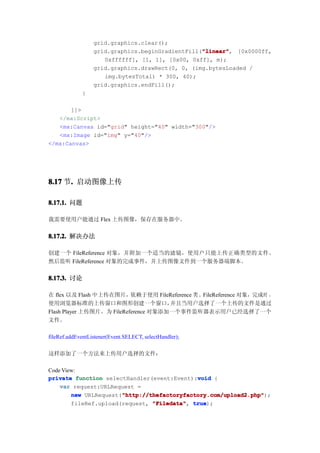 grid.graphics.clear();
                                                  "linear"
                                                  "linear", [0x0000ff,
                  grid.graphics.beginGradientFill("linear"
                     0xffffff], [1, 1], [0x00, 0xff], m);
                  grid.graphics.drawRect(0, 0, (img.bytesLoaded /
                     img.bytesTotal) * 300, 40);
                  grid.graphics.endFill();
             }

       ]]>
   </mx:Script>
   <mx:Canvas id="grid" height="40" width="300"/>
   <mx:Image id="img" y="40"/>
</mx:Canvas>




8.17 节. 启动图像上传
      .

8.17.1. 问题

我需要使用户能通过 Flex 上传图像，保存在服务器中。


8.17.2. 解决办法

创建一个 FileReference 对象，并附加一个适当的滤镜，使用户只能上传正确类型的文件。
然后监听 FileReference 对象的完成事件，并上传图像文件到一个服务器端脚本。


8.17.3. 讨论

在 flex 以及 Flash 中上传在图片，    依赖于使用 FileReference 类 。FileReference 对象，完成时 ，
使用浏览器标准的上传窗口和图形创建一个窗口，                并且当用户选择了一个上传的文件是通过
Flash Player 上传图片。为 FileReference 对象添加一个事件监听器表示用户已经选择了一个
文件。

fileRef.addEventListener(Event.SELECT, selectHandler);

这样添加了一个方法来上传用户选择的文件：

Code View:
                                             void
private function selectHandler(event:Event):void {
    var request:URLRequest =
                       "http://thefactoryfactory.com/upload2.php"
        new URLRequest("http://thefactoryfactory.com/upload2.php"
                       "http://thefactoryfactory.com/upload2.php");
        fileRef.upload(request, "Filedata" true
                                "Filedata", true);
 