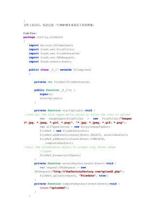 }
文件上传以后，发送它道一个 PHP 脚本来保存上传的图像：

Code View:
package oreilly.cookbook
{
    import mx.core.UIComponent;
    import flash.net.FileFilter;
    import flash.net.FileReference;
    import flash.net.URLRequest;
    import flash.events.Event;

    public class _8_17 extends UIComponent
    {

       private var fileRef:FileReference;

       public function _8_17() {
          super
          super();
          startUpload();
       }

                                       void
       private function startUpload():void {
 //set all the file types we're going to allow the user to upload
          var imageTypes:FileFilter = new FileFilter("Images "Images
(*.jpg, *.jpeg, *.gif, *.png)" "*.jpg; *.jpeg; *.gif; *.png"
                        *.png)",                         *.png");
          var allTypes:Array = new Array(imageTypes);
          fileRef = new FileReference();
          fileRef.addEventListener(Event.SELECT, selectHandler);
          fileRef.addEventListener(Event.COMPLETE,
              completeHandler);
//tell the FileRefence object to accept only those image
          //types
          fileRef.browse(allTypes);
       }
                                                    void
       private function selectHandler(event:Event):void {
          var request:URLRequest = new
                   "http://thefactoryfactory.com/upload2.php"
                   "http://thefactoryfactory.com/upload2.php");
       URLRequest("http://thefactoryfactory.com/upload2.php"
          fileRef.upload(request, "Filedata" true
                                   "Filedata", true);
       }
                                                      void
       private function completeHandler(event:Event):void {
          trace "uploaded"
          trace("uploaded"
                 "uploaded");
       }
   }
 