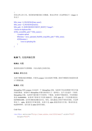 }
因为文件已经上传，你需要处理服务器上的数据，移动文件到（在这种情况下） images 文
件夹下

$file_temp = $_FILES['file']['tmp_name'];
$file_name = $_FILES['file']['name'];
$file_path = $_SERVER['DOCUMENT_ROOT']."/images";
//checks for duplicate files
if(!file_exists($file_path."/".$file_name)) {
      //complete upload
      $filestatus = move_uploaded_file($file_temp,$file_path."/".$file_name);
      if(!$filestatus) {
            //error in uploading file
      }
}




8.18 节. 比较两幅位图
      .

8.18.1. 问题

我需要比较两个位图图像，并显示他们之间的差别。


8.18.2. 解决办法

从两个图像读取位图数据，并使用 compare 方法比较两个图像。把两个图像的差别设置为第
3 个图像的源。

8.18.3. 讨论

BitmapData 类的 compare 方法返回一个 BitmapData 对象，包括两个列出的图像中所有不能
匹配的像素。如果两个 BitmapData 对象有相同的尺寸（宽和高）              ，这个方法返回一个新的
BitmapData 对象，包括两个源对象中不同的每一个像素：如果两个像素相同，不同的像素
值是 0x00000000。如 果两个像素有不同的 RGB 值（ 忽略 alpha 值） 不同的像素值是
0xFFRRGGBB，这里的 RR/GG/BB 是红色，绿色，蓝色通道之间的个体的差别值。在这种
情况 下 ， alpha 通道 的 差 异 被 忽 略 。 如 果 只 是 alpha 通道 的 值 有 差 别 ， 像 素 的 值 是
0xZZFFFFFF，这里 ZZ 是 alpha 值得差别值。

Code View:

<mx:VBox xmlns:mx="http://www.adobe.com/2006/mxml" width="400"
   height="800">
 