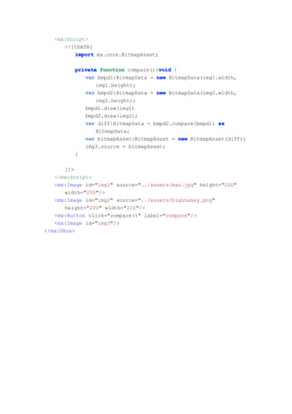<mx:Script>
      <![CDATA[
          import mx.core.BitmapAsset;

                                    void
         private function compare():void {
            var bmpd1:BitmapData = new BitmapData(img1.width,
                img1.height);
            var bmpd2:BitmapData = new BitmapData(img2.width,
                img2.height);
            bmpd1.draw(img1)
            bmpd2.draw(img2);
            var diff:BitmapData = bmpd2.compare(bmpd1) as
                BitmapData;
            var bitmapAsset:BitmapAsset = new BitmapAsset(diff);
            img3.source = bitmapAsset;
         }

       ]]>
   </mx:Script>
   <mx:Image id="img1" source="../assets/mao.jpg" height="200"
       width="200"/>
   <mx:Image id="img2" source="../assets/bigshakey.png"
       height="200" width="200"/>
   <mx:Button click="compare()" label="compare"/>
   <mx:Image id="img3"/>
</mx:VBox>
 