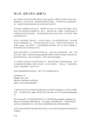 第九章. 皮肤与样式 (屋檐下)
   .           )

Flex 框架强大的布局管理功能以及默认的 Halo AeonThe 主题使你可以即使不用 box 组件
都能创造出十分友好的界面。你能利用容器和控件来创造一个应用程序用户界面的轻松程
度，与你能否轻松地用皮肤和样式来美化这些组件是相关的。

本章的题目可能稍微有些误导读者： 皮肤和样式在 Flex 中并不是独立的两个概念; 其实它
们协力合作为你的程序带来视觉个性. 实际上，皮肤是样式的一组属性，它能使用其他已经
声明的样式值来达到同种效果。 样式和皮肤组件在使用方法是不同的，本章目的在于帮助
你充分使用好它们.

样式是一种性质设置，例如色彩、大小或者字体信息，它可以修改组件的外观，可以在编译
和运行时有规则地客户化。 样式性质可通过多种方式定义：在组件声明的代码段设置，通
过调用 setStyle 方法应用样式， 或者利用级联样式表(CSS). 你可以用 CSS 在 MXML 文
件或其他外部文件中局部地定义样式。

皮肤作为样式的特性，用于修改组件的外观元素。 这些元素可以是图形化的， 例如一个图
像文件或者 SWF, 再或者利用 drawing API 编程实现的类.为组件应用皮肤可以修改甚至替
换组件的外观元素。这样当应用皮肤时一些样式设置可能会被忽略。

为了讲述两个过程怎样合作完成组件的客户化， 我们先简单地看下按钮的视觉组成。 你可
以为按钮的很多性质赋值, 例如与字体处理、补白有关的那些。 用来定义一个按钮实例各
自状态下皮肤的属性，也包含在其中。

要想大体地理解前面所讲的意思, 考虑下可用于按钮的部分样式：

cornerRadius="4"
fillAlphas="[0.6, 0.4]"
fillColors="[0xE6EEEE, 0xFFFFFF]"
upSkin="mx.skins.halo.ButtonSkin"



上述代码中这些可用于按钮的样式的属性值是包含在框架中的 defaults.css 文件所定义的默
认值。 任何按钮实例的 upSkin 属性默认值是 Halo skins 包中的 mx.skins.halo.ButtonSkin
类。

通过 drawingAPI, 这个规则的皮肤利用其它已声明的属性值(cornerRadius, fillAlphas,以及
fillColors.)来表现按钮实例的弹起状态。尽管 upSkin 属性的默认值是一个编程实现的类，
这些值可以替换成图形文件, 这样可能会有效地忽略利用皮肤可能用到的属性值。

本章旨在讲述对你的组件使用皮肤和样式的过程，以及它们如何有效地用来改善你的程序的
外观感受。

注意
 