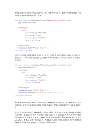 类型选择器可用来将其声明的样式应用于某一组件的所有实例. 要想声明类型选择器, 可使
用想要处理的组件的相应类名, 如下:

<mx:Application xmlns:mx="http://www.adobe.com/2006/mxml"
   layout="vertical">

   <mx:Style>
       Label {
          font-family: 'Arial';
          font-size: 20px;
          font-weight: 'bold';
          color: #FFFFFF;
       }
   </mx:Style>
   <mx:Label text="Hello Flex!" />
</mx:Application>

尽管可以使用类型和类选择器声明样式, 定义了的属性值可能在编译时被组件的声明逐个
重新定义。下例中, 你看到应用于 Label 组件两个实例的样式, 其中第二个重写了 fontSize
样式属性:

<mx:Application xmlns:mx="http://www.adobe.com/2006/mxml"
   layout="vertical">
   <mx:Style>
       Label {
          font-family: 'Arial';
          font-size: 20px;
          font-weight: 'bold';
          color: #FFFFFF;
       }
   </mx:Style>
   <mx:Label text="Hello Flex!" />
   <mx:Label text="Hello Flex!" fontSize="12" />
</mx:Application>



编译时逐项指定的样式属性值 不会受到用 <mx:Style> 标签局部定义的 CSS 的限制, 正如
上述例子。逐项定义的样式属性值会在运行和编译时重写掉外部加载的样式文件定义的样
式。

你会注意到本例中嵌入的 fontSize 属性是直接连接的，然而在 CSS 声明中的 style 属性则带
有连 字 符. 带有 连 字 符 的 的 声 明 符 合 CSS 管理 , 并且 可 用 来 在 外 部 样 式 表 单 中 利用
<mx:Style> 标 签 声 明 样 式 属 性 。 MXML 中 嵌 入 声 明 的 样 式 属 性 利 用 驼 峰 样 式 符 合
ActionScript 标准,该标准不支持连字符. 内部机制中, CSS 中带连字符的样式声明被转换成
驼峰样式并用来利用 getStyle 方法检索可用的属性声明。
 