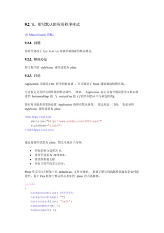 9.2 节. 重写默认的应用程序样式
     .

由 Marco Casario 供稿。

9.2.1. 问题

你希望修改主 Application 容器所被指派的默认样式.

9.2.2. 解决办法

将主程序的 styleName 属性设置为 plain.

9.2.3. 讨论

Application 容器是 Flex 程序的根容器 ，并且描述了 Flash 播放器的绘图区域。

它含有定义其样式和外观的默认属性。 例如， Application 标记含有分别设置为 8 和 6 像
素的 horizontalGap 值 与 verticalGap 值 (子控件间的水平与垂直距离)。

你有时可能希望重新设置 Application 的所有默认属性。 要达到这一目的， 你必须将
styleName 属性设置为 plain:

<mx:Application
   xmlns:mx="http://www.adobe.com/2006/mxml"
   styleName="plain">
</mx:Application>



通过将属性设置为 plain，默认生成以下内容：

      所有的补白设置为 0。
      背景色设置为 #FFFFFF。
      背景图象被去除
      所有子控件均靠左对齐。

Plain 样式可以在框架中的 defaults.css 文件内找到。 想要了解它们的属性值最初是如何设
置的，看下 Flex 框架中默认样式表单的 .plain 样式选择器：

.plain
{
   backgroundColor: #FFFFFF;
   backgroundImage: "";
   horizontalAlign: "left";
   paddingBottom: 0;
   paddingLeft: 0;
 
