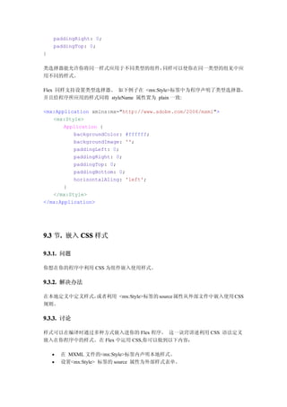 paddingRight: 0;
    paddingTop: 0;
}

类选择器能允许你将同一样式应用于不同类型的组件，同样可以使你在同一类型的组见中应
用不同的样式。

Flex 同样支持设置类型选择器。 如下例子在 <mx:Style>标签中为程序声明了类型选择器，
并且给程序所应用的样式同将 styleName 属性置为 plain 一致:

<mx:Application xmlns:mx="http://www.adobe.com/2006/mxml">
   <mx:Style>
       Application {
          backgroundColor: #ffffff;
          backgroundImage: '';
          paddingLeft: 0;
          paddingRight: 0;
          paddingTop: 0;
          paddingBottom: 0;
          horizontalAling: 'left';
       }
   </mx:Style>
</mx:Application>




9.3 节. 嵌入 CSS 样式
     .

9.3.1. 问题

你想在你的程序中利用 CSS 为组件嵌入使用样式。

9.3.2. 解决办法

在本地定义中定义样式，或者利用 <mx:Style>标签的 source 属性从外部文件中嵌入使用 CSS
规则。

9.3.3. 讨论

样式可以在编译时通过多种方式嵌入进你的 Flex 程序。 这一诀窍讲述利用 CSS 语法定义
嵌入在你程序中的样式。在 Flex 中运用 CSS,你可以做到以下内容：

       在 MXML 文件的<mx:Style>标签内声明本地样式。
       设置<mx:Style> 标签的 source 属性为外部样式表单。
 