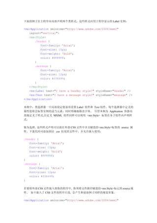 下面的例子在主程序内局部声明两个类样式，这些样式应用于程序显示的 Label 实例：

<mx:Application xmlns:mx="http://www.adobe.com/2006/mxml"
   layout="vertical">
   <mx:Style>
       .header {
          font-family: 'Arial';
          font-size: 15px;
          font-weight: 'bold';
          color: #FFFFFF;
       }
       .message {
          font-family: 'Arial';
          font-size: 12px;
          color: #336699;
       }
   </mx:Style>
   <mx:Label text="I have a header style!" styleName="header" />
   <mx:Text text="I have a message style!" styleName="message" />
</mx:Application>

本例中，类选择器一旦局部设定便逐项设置 Label 组件和 Text 组件。每个选择器中定义的
属性值将会标签实例的适当元素，同时明确地修改字体。 尽管本例为 Application 容器局
部地定义了样式,自定义 MXML 组件同样可以利用 <mx:Style> 标签在本子组件内声明样
式。

做为选择, 这些样式声明可以放在外部 CSS 文件中并且赋值给<mx:Style>标签的 source 属
性。下述代码可添加到以 .css 结尾的文件中，并允许嵌入使用：

.header {
   font-family: 'Arial';
   font-size: 15px;
   font-weight: 'bold';
   color: #FFFFFF;
}
.message {
   font-family: 'Arial';
   font-size: 12px;
   color: #336699;
}

若要将外部 CSS 文件嵌入到你的程序中, 你须将文件路径赋值给<mx:Style>标记的 source 属
性。 如下嵌入了 CSS 文件的程序片段, 会产生和前面例子同样的视觉形象。

<mx:Application xmlns:mx="http://www.adobe.com/2006/mxml"
 