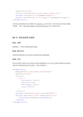 layout="vertical">
   <mx:Style source="assets/styles/label_styles.css" />
   <mx:Label text="Hello!" styleName="header" />
   <mx:Text text="Welcome to the example." styleName="message" />
</mx:Application>

尽管 Flex 程序的默认样式在框架中的 defaults.css 文件内声明，你可以嵌入很多其他主题进
行替换。 查看 <flex sdk installation>/frameworks/themes 目录下的相应内容。




9.4 节. 修改初始样式属性
     .

9.4.1. 问题

你想修改一个组件实例的初始样式属性。

9.4.2. 解决办法

利用组件的属性或者子标记嵌入地为指定的样式属性赋值。

9.4.3. 讨论

你可以在组件声明的子标记内嵌入地为样式属性赋值。其它方法定义的样式属性均会重新改
变程序中本地或外部已经定义的值。考虑下面的例子：

<mx:Application
   xmlns:mx="http://www.adobe.com/2006/mxml"
   layout="vertical">
   <mx:Style>
       Label {
          font-family: 'Arial';
          font-size: 20px;
          font-weight: 'bold';
          color: #FFFFFF;
       }
   </mx:Style>
   <mx:Label text="Hello Flex!" color="#336699" />
   <mx:Text text="Hello Flex!" fontStyle="italic">
       <mx:fontFamily>Verdana</mx:fontFamily>
   </mx:Text>
</mx:Application>
 