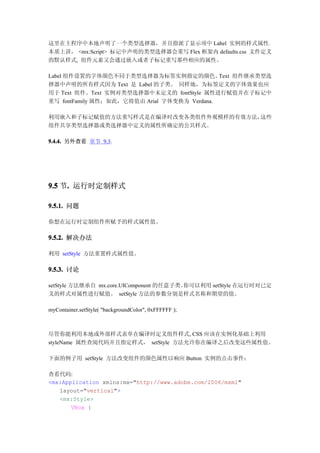 这里在主程序中本地声明了一个类型选择器，并且指派了显示项中 Label 实例的样式属性。
本质上讲， <mx:Script> 标记中声明的类型选择器会重写 Flex 框架内 defaults.css 文件定义
的默认样式, 组件元素又会通过嵌入或者子标记重写那些相应的属性。

Label 组件设置的字体颜色不同于类型选择器为标签实例指定的颜色。            Text 组件继承类型选
择器中声明的所有样式因为 Text 是 Label 的子类。 同样地，为标签定义的字体效果也应
用于 Text 组件。Text 实例对类型选择器中未定义的 fontStyle 属性进行赋值并在子标记中
重写 fontFamily 属性；如此，它将值由 Arial 字体变换为 Verdana.

利用嵌入和子标记赋值的方法重写样式是在编译时改变各类组件外观模样的有效方法，这些
组件共享类型选择器或类选择器中定义的属性所确定的公共样式。

9.4.4. 另外查看 章节 9.3.




9.5 节. 运行时定制样式
     .

9.5.1. 问题

你想在运行时定制组件所赋予的样式属性值。

9.5.2. 解决办法

利用 setStyle 方法重置样式属性值。

9.5.3. 讨论

setStyle 方法继承自 mx.core.UIComponent 的任意子类。你可以利用 setStyle 在运行时对已定
义的样式对属性进行赋值。 setStyle 方法的参数分别是样式名称和期望的值。

myContainer.setStyle( "backgroundColor", 0xFFFFFF );



尽管你能利用本地或外部样式表单在编译时定义组件样式, CSS 应该在实例化基础上利用
styleName 属性查阅代码并且指定样式， setStyle 方法允许你在编译之后改变这些属性值。

下面的例子用 setStyle 方法改变组件的颜色属性以响应 Button 实例的点击事件：

查看代码:
<mx:Application xmlns:mx="http://www.adobe.com/2006/mxml"
   layout="vertical">
   <mx:Style>
       VBox {
 