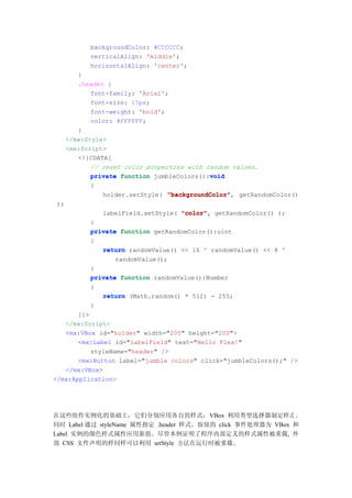 backgroundColor: #CCCCCC;
            verticalAlign: 'middle';
            horizontalAlign: 'center';
         }
         .header {
             font-family: 'Arial';
             font-size: 15px;
             font-weight: 'bold';
             color: #FFFFFF;
         }
      </mx:Style>
      <mx:Script>
         <![CDATA[
             // reset color properties with random values.
                                             void
             private function jumbleColors():void
            {
                holder.setStyle( "backgroundColor" getRandomColor()
                                 "backgroundColor",
 );
                labelField.setStyle( "color" getRandomColor() );
                                     "color",
            }
            private function getRandomColor():uint
            {
               return randomValue() << 16 ^ randomValue() << 8 ^
                   randomValue();
            }
            private function randomValue():Number
            {
               return (Math.random() * 512) - 255;
            }
       ]]>
   </mx:Script>
   <mx:VBox id="holder" width="200" height="200">
       <mx:Label id="labelField" text="Hello Flex!"
           styleName="header" />
       <mx:Button label="jumble colors" click="jumbleColors();" />
   </mx:VBox>
</mx:Application>




在这些组件实例化的基础上，它们分别应用各自的样式：VBox 利用类型选择器制定样式 ，
同时 Label 通过 styleName 属性指定 .header 样式。按钮的 click 事件处理器为 VBox 和
Label 实例的颜色样式属性应用新值。尽管本例证明了程序内部定义的样式属性被重载, 外
部 CSS 文件声明的样同样可以利用 setStyle 方法在运行时被重载。
 