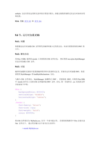 setStyle 方法尽管比运用样式表单的计算量开销大，却能方便你控制样式在运行时如何应用
和改变。

9.5.4. 另阅 章节 9.3 和 章节 9.4.




9.6 节. 运行时加载 CSS
     .

9.6.1. 问题

你想通过运行时加载 CSS 文件替代在编译时嵌入它们的方法，从而尽量保持你的 SWF 的
大小。

9.6.2. 解决办法

用 Flex 3 SDK 提供的 mxmlc 工具将你的 CSS 文件打包， 然后利用 mx.styles.StyleManager
在运行时加载 CSS 文件。

9.6.3. 讨论

编译时加载样式使你不需重新编译程序即可改变样式定义。若要在运行时加载 SWF，你需
要使用 StyleManager 的 loadStyleDeclarations 方法。

与载入 CSS 文件相反， StyleManager 加载样式 SWF 。 若要创造 SWF, 可利用 Flex SDK
中 mxmlc 命令行工具将 CSS 文件编译成 SWF 文件. 首先，   第一步创作以 .css 结尾的文件
并添加如下声明：

VBox {
   backgroundColor: #CCCCCC;
   verticalAlign: 'middle';
   horizontalAlign: 'center';
}
.header {
   font-family: 'Arial';
   font-size: 15px;
   font-weight: 'bold';
   color: #FFFFFF;
}

将 CSS 文件保存为 MyStyles.css，打开一个命令提示符。 在你的系统路径中 Flex 安装目录
/bin 文件夹下， 提示符后输入以下命令后点击回车:

      > mxmlc MyStyles.css
 