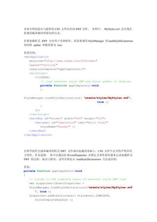 本命令将创造出与提供的 CSS 文件同名的 SWF 文件。 本例中， MyStyles.swf 会出现在
你调用编译器时所指向的目录。

若要加载样式 SWF 并应用于实例组件，你需要调用 StyleManager 的 loadStyleDeclarations
同时将 update 参数设置为 true:

查看代码：
<mx:Application
   xmlns:mx="http://www.adobe.com/2006/mxml"
   layout="vertical"
   creationComplete="appComplete();">
   <mx:Script>
       <![CDATA[
          // load external style SWF and force update to display.
                                         void
          private function appComplete():void
         {

StyleManager.loadStyleDeclarations( "assets/styles/MyStyles.swf"
                                    "assets/styles/MyStyles.swf",
                                             true );
           }
       ]]>
   </mx:Script>
   <mx:VBox id="holder" width="200" height="200">
       <mx:Label id="labelField" text="Hello Flex!"
           styleName="header" />
   </mx:VBox>
</mx:Application>




在程序创作完成和编译的样式 SWF 文件成功加载的基础上，CSS 文件中定义的声明应用
于组件。作为选择， 你可以通过给 IEventDispatcher 实例定义事件监听器来记录加载样式
SWF 的过程、成功与错误，这些实例是由 loadStyleDeclarations 方法返回的：

查看：
                               void
private function appComplete():void
{
   // listen to the complete event of external style SWF load
   var dispatcher:IEventDispatcher =
                                      "assets/styles/MyStyles.swf
   StyleManager.loadStyleDeclarations("assets/styles/MyStyles.swf
       ", true );
   dispatcher.addEventListener( StyleEvent.COMPLETE,
      styleCompleteHandler );
 