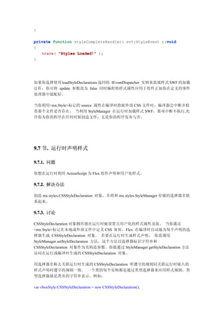 }

                                                        void
private function styleCompleteHandler( evt:StyleEvent ):void
{
   trace(
   trace "Styles Loaded!" );
}




如果你选择使用 loadStyleDeclarations 返回的 IEventDispatcher 实例来监视样式 SWF 的加载
过 程 ，你可将 update 参数设为 false 同时编程将样式属性应用于组件正如你在定义的事件
处理器中装配好。

当你利用<mx:Style>标记的 source 属性在编译时指派外部 CSS 文件时，编译器会中断并检
查那个文件是否存在。 当利用 StyleManager 在运行时加载样式 SWF，那项中断不执行,允
许你为你的程序在任何时候创造文件，无论你的程序发布与否。




9.7 节. 运行时声明样式
     .

9.7.1. 问题

你想在运行时利用 ActionScript 为 Flex 组件声明和用户化样式。

9.7.2. 解决办法

创造 mx.styles.CSSStyleDeclaration 对象，并将和 mx.styles.StyleManager 存储的选择器名联
系起来。

9.7.3. 讨论

CSSStyleDeclaration 对象拥有能在运行时被设置且用户化的样式属性及值。 当你通过
<mx:Style>标记在本地或外部文件中定义 CSS 规 则 ，Flex 在编译时自动地为每个声明的选
择器生成 CSSStyleDeclaration 对象。 若要在运行时生成样式声明， 你需调用
StyleManager.setStyleDeclaration 方法，这个方法以选择器标识字符串和
CSSStyleDeclaration 对象作为其构造参数。你能通过 StyleManager.getStyleDeclaration 方法
访问在运行或编译时生成的 CSSStyleDeclaration 对象。

用选择器名称去关联运行时生成的 CSSStyleDeclaration 所遵守的规则同关联运行时嵌入的
样式声明时遵守的规则一致。 一个类的每个实例都是通过类型选择器来应用样式规则，类
型选择器就是类名的字符串表示。例如：

var vboxStyle:CSSStyleDeclaration = new CSSStyleDeclaration();
 