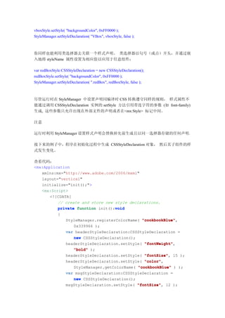 vboxStyle.setStyle( "backgroundColor", 0xFF0000 );
StyleManager.setStyleDeclaration( "VBox", vboxStyle, false );



你同样也能利用类选择器去关联一个样式声明。 类选择器以句号（或点）开头，并通过嵌
入地将 styleName 属性设置为相应值以应用于任意组件：

var redBoxStyle:CSSStyleDeclaration = new CSSStyleDeclaration();
redBoxStyle.setStyle( "backgroundColor", 0xFF0000 );
StyleManager.setStyleDeclaration( ".redBox", redBoxStyle, false );



尽管运行时在 StyleManager 中设置声明同编译时 CSS 转换遵守同样的规则， 样式属性不
能通过调用 CSSStyleDeclaration 实例的 setStyle 方法引用带连字符的参数 (如 font-family)
生成, 这些参数只允许出现在外部文件的声明或者在<mx:Style> 标记中间。

注意

运行时利用 StyleManager 设置样式声明会替换掉先前生成且以同一选择器存储的任何声明。

接下来的例子中，程序在初始化过程中生成 CSSStyleDeclaration 对象， 然后其子组件的样
式发生变化。

查看代码：
<mx:Application
   xmlns:mx="http://www.adobe.com/2006/mxml"
   layout="vertical"
   initialize="init();">
   <mx:Script>
       <![CDATA[
          // create and store new style declarations.
                                  void
          private function init():void
              {
                   StyleManager.registerColorName( "cookbookBlue"
                                                   "cookbookBlue",
                      0x339966 );
                   var headerStyleDeclaration:CSSStyleDeclaration =
                      new CSSStyleDeclaration();
                   headerStyleDeclaration.setStyle( "fontWeight"
                                                    "fontWeight",
                      "bold" );
                   headerStyleDeclaration.setStyle( "fontSize" 15 );
                                                    "fontSize",
                   headerStyleDeclaration.setStyle( "color"
                                                    "color",
                      StyleManager.getColorName( "cookbookBlue" ) );
                   var msgStyleDeclaration:CSSStyleDeclaration =
                      new CSSStyleDeclaration();
                   msgStyleDeclaration.setStyle( "fontSize" 12 );
                                                 "fontSize",
 