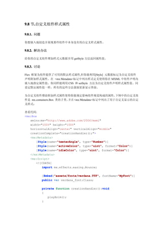 9.8 节.自定义组件样式属性
     .

9.8.1. 问题

你想嵌入地创造并展现那些组件中本身没有的自定义样式属性。

9.8.2. 解决办法

给你的自定义组件增加样式元数据并用 getStyle 方法返回属性值。

9.8.3. 讨论

Flex 框架为组件提供了可用的默认样式属性,但你能利用[Style] 元数据标记为自定义组件
声明附加样式属性。在 <mx:Metadata>标记中列出样式定义使得你在 MXML 中组件声明内
嵌入地指定属性值。你同样能利用 CSS 和 setStyle 方法为自定义组件声明样式属性值。同
设定默认属性值一样，所有的这些方法强制更新显示界面。

为自定义组件增添附加样式属性使得你能规定影响组件视觉构成的属性。                 下例中的自定义组
件是 mx.containers.Box 类的子类，并在<mx:Metadata>标记中列出了用于自定义显示的自定
义样式：

查看代码:
<mx:Box
   xmlns:mx="http://www.adobe.com/2006/mxml"
   width="100%" height="100%"
   horizontalAlign="center" verticalAlign="middle"
   creationComplete="creationHandler();">
   <mx:Metadata>
        Style      "teeterAngle"      "Number"
        Style(name="teeterAngle" type="Number"
       [Style      "teeterAngle",     "Number")]
        Style      "activeColor"      "uint"         "Color"
        Style(name="activeColor" type="uint" format="Color"
       [Style      "activeColor",     "uint",        "Color")]
        Style      "idleColor"      "uint"         "Color"
        Style(name="idleColor" type="uint" format="Color"
       [Style      "idleColor",     "uint",        "Color")]
   </mx:Metadata>
   <mx:Script>
      <![CDATA[
          import mx.effects.easing.Bounce;

            [Embed "assets/fonts/verdana.TTF" fontName="MyFont"
             Embed "assets/fonts/verdana.TTF",
             Embed("assets/fonts/verdana.TTF"          "MyFont"
                                                       "MyFont")]
            public var verdana_font:Class;

                                               void
            private function creationHandler():void
            {
               playAnim();
            }
 