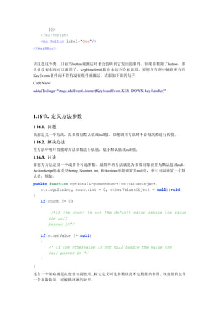 ]]>
    </mx:Script>
    <mx:Button label="One"/>
</mx:HBox>



请注意这个类，只有当button被激活时才会监听到它发出的事件。如果你删除了button，那
么就没有东西可以激活了，keyHandler函数也永远不会被调用。要想在程序中捕获所有的
KeyEvents事件而不管有没有组件被激活，请添加下面的句子：
Code View:
addedToStage="stage.addEventListener(KeyboardEvent.KEY_DOWN, keyHandler)"




1.16 . 定义方法参数
1.16节.
1.16.1. 问题
我想定义一个方法，其参数有默认值或null值，以便调用方法时不必每次都进行传值。

1.16.2. 解决办法
在方法申明时直接对方法参数进行赋值，赋予默认值或null值。

1.16.3. 讨论
要想为方法定义一个或多个可选参数，最简单的办法就是为参数对象设置为默认值或null。
ActionScript基本类型String, Number, int, 和Boolean不能设置为null值，不过可以设置一个默
认值，例如：
public function optionalArgumentFunction(value:Object,
   string:String, count:int = 0, otherValue:Object = null void
                                                      null):void
{
   if(count != 0)
   if
   {
        /*if the count is not the default value handle the value
       the call
       passes in*/
   }
   if(otherValue != null
   if                null)
   {
       /* if the otherValue is not null handle the value the
       call passes in */
   }
}

还有一个策略就是在变量名前使用...
               ...
               ...标记定义可选参数以及不定数量的参数。该变量将包含
一个参数数组，可被循环遍历处理。
 