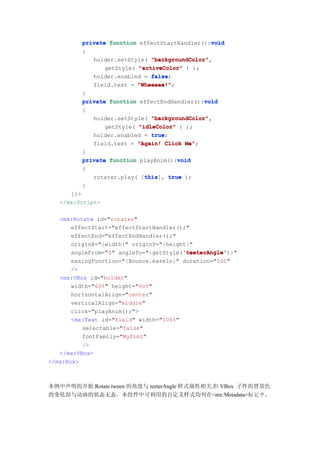 void
          private function effectStartHandler():void
          {
             holder.setStyle( "backgroundColor"
                               "backgroundColor",
                 getStyle( "activeColor" ) );
             holder.enabled = false
                               false;
             field.text = "Wheeeee!"
                           "Wheeeee!";
          }
                                               void
          private function effectEndHandler():void
          {
              holder.setStyle( "backgroundColor"
                               "backgroundColor",
                 getStyle( "idleColor" ) );
              holder.enabled = true
                               true;
              field.text = "Again! Click Me"
                                         Me";
          }
                                      void
          private function playAnim():void
          {
                            this
                            this], true );
             rotater.play( [this
          }
      ]]>
   </mx:Script>

   <mx:Rotate id="rotater"
      effectStart="effectStartHandler();"
      effectEnd="effectEndHandler();"
      originX="{width}" originY="{height}"
                                       'teeterAngle'
                                       'teeterAngle')}"
      angleFrom="0" angleTo="{getStyle('teeterAngle'
       easingFunction="{Bounce.easeIn}" duration="500"
       />
   <mx:VBox id="holder"
       width="60%" height="60%"
       horizontalAlign="center"
       verticalAlign="middle"
       click="playAnim();">
       <mx:Text id="field" width="100%"
          selectable="false"
          fontFamily="MyFont"
          />
   </mx:VBox>
</mx:Box>



本例中声明的开始 Rotate tween 的角度与 teeterAngle 样式属性相关,但 VBox 子件的背景色
的变化却与动画的状态无态。本组件中可利用的自定义样式均列在<mx:Metadata>标 记 中 ，
 