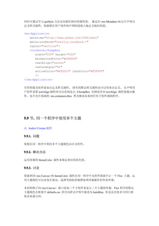 同时可通过学习 getStyle 方法访问他们相应的属性值。 通过在<mx:Metadata>标记中声明自
定义样式属性，你能够在用户组件的声明阶段嵌入地定义他们的值。

<mx:Application
   xmlns:mx="http://www.adobe.com/2006/mxml"
   xmlns:cookbook="oreilly.cookbook.*"
   layout="vertical">
   <cookbook:ChompBox
       width="200" height="200"
       backgroundColor="#DDDDDD"
       textAlign="center"
       teeterAngle="45"
       activeColor="#FFDD33" idleColor="#FFFFFF"
       />
</mx:Application>

尽管你能为组件添加自定义样式属性， 固有的默认样式属性也可以用来自定义， 在声明用
户组件设置 textAlign 属性时可以看到这点。   ChompBox 实例没有对 textAlign 属性值做出操
作，也不允许基础的 mx.containers.Box 类为继承而来的任何子组件规则程序。




9.9 节. 同一个程序中使用多个主题
     .

由 Andrei Cristian 提供

9.9.1. 问题

你想在同一程序中利用多个主题颜色以区分控件。

9.9.2. 解决办法

运用容器的 themeColor 属性来规定相应的彩色值。

9.9.3. 讨论

你能利用<mx:Canvas>的 themeColor 属性在同一程序中为控件指派不止一个 Flex 主题。运
用主题颜色可以改变在滚动、选择等相似的视图处理时被操作控件的外观。

本招的例子向<mx:Canvas> 窗口添加三个子组件来显示三个主题的外貌。Flex 程序的默认
主题颜色在框架中 defaults.css 的全局样式声明中被设为 haloBlue, 但是还有很多可用只要
你喜欢就可用。
 