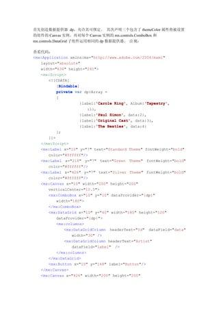首先创造数据提供器 dp，允许其可绑定。 其次声明三个包含了 themeColor 属性将被设置
的组件的 Canvas 实例。再对每个 Canvas 实例的 mx.controls.ComboBox 和
mx.controls.DataGrid 子组件运用相同的 dp 数据提供器。 注视：

查看代码：
<mx:Application xmlns:mx="http://www.adobe.com/2006/mxml"
   layout="absolute"
   width="636" height="241">
   <mx:Script>
       <![CDATA[
           Bindable
           Bindable]
          [Bindable
          private var dp:Array =
         [
                          'Carole King',      'Tapestry'
                   {label:'Carole King' Album:'Tapestry'
                                              'Tapestry',
                      :1},
                          'Paul Simon',
                   {label:'Paul Simon' data:2},
                          'Original Cast',
                   {label:'Original Cast' data:3},
                          'The Beatles',
                   {label:'The Beatles' data:4}
         ];
      ]]>
   </mx:Script>
   <mx:Label x="10" y="7" text="Standard Theme" fontWeight="bold"
      color="#ffffff"/>
   <mx:Label x="218" y="7" text="Green Theme" fontWeight="bold"
      color="#ffffff"/>
   <mx:Label x="426" y="7" text="Silver Theme" fontWeight="bold"
      color="#ffffff"/>
   <mx:Canvas x="10" width="200" height="200"
      verticalCenter="10.5">
      <mx:ComboBox x="10" y="10" dataProvider="{dp}"
          width="180">
      </mx:ComboBox>
      <mx:DataGrid x="10" y="40" width="180" height="120"
          dataProvider="{dp}">
          <mx:columns>
             <mx:DataGridColumn headerText="Id" dataField="data"
                 width="30" />
             <mx:DataGridColumn headerText="Artist"
                 dataField="label" />
          </mx:columns>
      </mx:DataGrid>
      <mx:Button x="10" y="168" label="Button"/>
   </mx:Canvas>
   <mx:Canvas x="426" width="200" height="200"
 