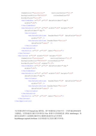 themeColor="haloSilver"       verticalCenter="10.5"
       backgroundColor="#ffffff"       cornerRadius="8"
       borderStyle="solid">
       <mx:ComboBox x="10" y="10" dataProvider="{dp}"
          width="180">
       </mx:ComboBox>
       <mx:DataGrid x="10" y="40" width="180" height="120"
          dataProvider="{dp}">
          <mx:columns>
              <mx:DataGridColumn headerText="Id" dataField="data"
                 width="30" />
              <mx:DataGridColumn headerText="Artist"
                 dataField="label" />
          </mx:columns>
       </mx:DataGrid>
       <mx:Button x="10" y="166" label="Button"/>
   </mx:Canvas>
   <mx:Canvas x="218" width="200" height="200"
       themeColor="haloGreen"       verticalCenter="10.5"
       backgroundColor="#ffffff" cornerRadius="8"
       borderStyle="solid" alpha="0.5">
       <mx:ComboBox x="10" y="10" dataProvider="{dp}"
          width="180">
       </mx:ComboBox>
       <mx:DataGrid x="10" y="40" width="180" height="120"
          dataProvider="{dp}">
          <mx:columns>
              <mx:DataGridColumn headerText="Id" dataField="data"
                 width="30" />
              <mx:DataGridColumn headerText="Artist"
                 dataField="label" />
          </mx:columns>
       </mx:DataGrid>
       <mx:Button x="10" y="166" label="Button"/>
   </mx:Canvas>
</mx:Application>




当在容器实例中应用 themeColor 属性值，那个容器的显示列表中任一子组件通过继承取得
主题颜色。尽管你能用关键字符串替代在 Flex 框架中可用的颜色值 (例如 haloOrange)，你
最好还是按照十六进制格式赋任何正确颜色值或者在运行时利用
StyleManager.registerColorName 方法来创造自定义的关键字符串值。
 