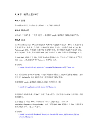 9.10 节. 编译主题 SWC
      .

9.10.1. 问题

你想将你的样式文件打包放进主题 SWC，然后编译到程序中。

9.10.2. 解决办法

运用命令行工具生成一个主题 SWC ，接着利用 mxmlc 编译器的主题选项编译程序。

9.10.3. 讨论

Shockwave Component (SWC)文件是按照 PKZIP 格式打包的档案文件。SWC 文件允许你在
众多开发者间交换大量文件的唯一档案而不是那些文件本身。正如你会生成 MXML 和
ActionScript 文件，并将其打包成 SWC 做为用户组件，你同样能将样式的档案文件打包。
若要生成 SWC 文件，你可以利用 Flex SDK 安装路径下 /bin 目录中提供的 compc 工具。

将 Flex SDK 安装路径下 /bin 目录设置在你的系统路径中，下列命令行的输入展示了怎样
调用 compc 工具生成名为 MyTheme.swc 的 SWC 文件：

查看代码：
  > compc –include-file MyStyles.css C:/mystyles/MyStyles.css –o MyTheme.swc



其中 include-file 选项有两个参数：引用样式资源的文件名以及资源的文件系统位置。允许
使用多个 include-file 选项来打包程序主题所需的所有样式资源。

你能够利用 mxmlc 编译器的主题选项在编译程序时应用主题：

    > mxmlc MyApplication.mxml –theme MyTheme.swc



为更好地理解如何生成主题 SWC 并将文件编入程序，尝试着将 Flex SDK 中提供的一个附
加主题打包。

在命令提示符下浏览 SDK 安装路径的 Smoke 主题文件夹： <flex sdk
installation>/frameworks/themes/Smoke。 由于已经将 Flex SDK 安装路径下 /bin 目录设置在
你的系统路径中， 输入下列命令：

查看代码：
  > compc –include-file Smoke.css Smoke.css –include-file smoke_bg.jpg smoke_bg.jpg
  –o SmokeTheme.swc
 