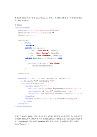 本条命令在原文件夹下生成 SmokeTheme.swc 文件。 将 SWC 文件移至一个新项目文件夹
中，输入下列标记：

查看代码：
<mx:Application
   xmlns:mx="http://www.adobe.com/2006/mxml"
   xmlns:cookbook="oreilly.cookbook.*"
   layout="vertical">

   <mx:Script>
      <![CDATA[
            Bindable
            Bindable]
          [Bindable
          private var dp:Array =
                       "Josh Noble",
              [{label:"Josh Noble" data:0},
                      "Abey George",
              {label:"Abey George" data:1},
                      "Todd Anderson",
              {label:"Todd Anderson" data:2}];
          private function clickHandler():void
                                           void
          {
              messageField.text = "You chose: " +
                  nameCB.selectedLabel;
          }
      ]]>
   </mx:Script>

   <mx:Panel title="Pick One:" width="50%" height="50%"
       paddingLeft="10" paddingTop="10">
       <mx:VBox width="100%">
          <mx:HBox width="100%">
              <mx:Text text="Choose:" styleName="windowStyles" />
              <mx:ComboBox id="nameCB" dataProvider="{dp}" />
              <mx:Button label="select" click="clickHandler();" />
          </mx:HBox>
          <mx:Text id="messageField" styleName="windowStyles" />
       </mx:VBox>
   </mx:Panel>
</mx:Application>




将该文件保存为 MXML 程序。你会注意到 MXML 文件既没有内部声明样式，也没有引用
任何的外部样式表单。       然后两个 Text 组件的 styleName 属性值均是 windowStyles 的选择器
值。.windowStyles 类选择器在 Smoke.css 样式表单中声明，并在赋值前已经打包放进
SmokeTheme.swc 。
 