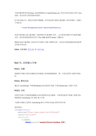 当你在编译程序时将 theme 选项参数指定为 SmokeTheme.swc，样式不仅应用显示项中 Text
实例，而且应用于程序的所有组件。

打开命令提示行，浏览含有程序 MXML 文件及先前生成的主题 SWC 的项目路径，并输入
下列命令：

      > mxmlc MyApplication.mxml –theme SmokeTheme.swc



本命令利用嵌入的主题 SWC 为你的程序生成 SWF 文件。 打开你项目路径中生成的 SWF
文件，你会看到你的程序应用了 Flex SDK 提供的 Smoke 主题样式。

能被打包进主题 SWC 的文件并不局限于 CSS 和图形文件，还包含后面将要提及的皮肤类
文件和字体文件。

9.10.4. 另外查看 章节 9.2 和 章节 9.6.




9.11 节. 应用嵌入字体
      .

9.11.1. 问题

你想将字体嵌入程序以确保在任何机器上的外貌感观保持一致，不用去管用户系统字体如
何。

9.11.2. 解决办法

通过在 ActionScript 中利用[Embed]元标记或者在 CSS 中使用@font-face 以嵌入字体。

9.11.3. 讨论

在程序中嵌入字体的原则确保文本应用的样式是完整的，不需要考虑用户机器上系统字体。
你能利用 ActionScript 和 CSS 嵌入字体。

下面例子描述了怎样在 ActionScript 嵌入字体以为 Flex 组件应用字体：

查看代码：
<mx:Application
   xmlns:mx="http://www.adobe.com/2006/mxml"
   layout="vertical">
   <mx:Script>
       <![CDATA[
           Embed        "assets/fonts/verdana.TTF"
           Embed(source="assets/fonts/verdana.TTF"
          [Embed        "assets/fonts/verdana.TTF",
 