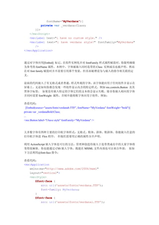 "MyVerdana"
                         "MyVerdana")]
                fontName="MyVerdana"
             private var _verdana:Class;
       ]]>
   </mx:Script>
   <mx:Label text="i have no custom style." />
   <mx:Label text="i have verdana style!" fontFamily="MyVerdana"
       />
</mx:Application>



通过对字体应用[Embed] 标记，在组件实例化并对 fontFamily 样式属性赋值时，你能明确做
为参考的 fontName 属性。本例中，字体被嵌入同时连带的 Class 实例成员也被声明。然而
在对 font family 赋值时并不需要引用那个变量，但其却被增设为与嵌入的指令相关联的定
义。

前面的代码嵌入了有无格式或者普通、      样式外观的字体。该字体能应用于任何组件并显示在
屏幕上。无论如何你都会发现一些组件显示内含的特定样式，例如 mx.controls.Button 及其
黑体字标签， 如果没有嵌入特定的字体它们的文本将会显示失败。除非你嵌入相应的字体
并同时设置 fontWeight 属性，否则不能将粗字体应用于组件。例如：

查看代码：
  [Embed(source="assets/fonts/verdanab.TTF", fontName="MyVerdana" fontWeight="bold")]
private var _verdanaBold:Class;
...
<mx:Button label="I have style" fontFamily="MyVerdana" />



大多数字体有四种主要的打印机字体样式：无格式、粗体、斜体、粗斜体。你能嵌入任意的
打印机字体进 Flex 程序， 但他们需要用正确的属性分开声明。

利用 ActionScript 嵌入字体是可行的方法，管理和创造待嵌入于连带类成员中的大量字体将
变得很麻烦。你也能通过 CSS 嵌入字体，既能在 MXML 文件内部也可以来自外部， 按如
下方法利用@font-face 指令：

查看代码：
<mx:Application
   xmlns:mx="http://www.adobe.com/2006/mxml"
   layout="vertical">
   <mx:Style>
       @font-face {
          src: url('assets/fonts/verdana.TTF');
          font-family: MyVerdana;
       }
       @font-face {
          src: url('assets/fonts/verdanai.TTF');
 