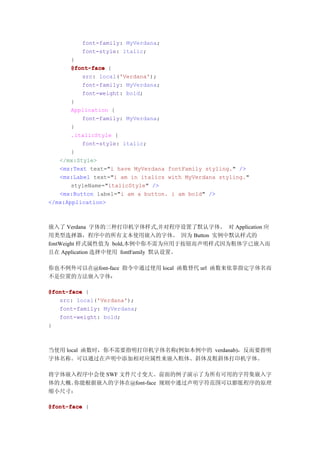 font-family: MyVerdana;
         font-style: italic;
       }
       @font-face {
          src: local('Verdana');
          font-family: MyVerdana;
          font-weight: bold;
       }
       Application {
          font-family: MyVerdana;
       }
       .italicStyle {
          font-style: italic;
       }
   </mx:Style>
   <mx:Text text="i have MyVerdana fontFamily styling." />
   <mx:Label text="i am in italics with MyVerdana styling."
       styleName="italicStyle" />
   <mx:Button label="i am a button. i am bold" />
</mx:Application>



嵌入了 Verdana 字体的三种打印机字体样式,并对程序设置了默认字体。 对 Application 应
用类型选择器，程序中的所有文本使用嵌入的字体。 因为 Button 实例中默认样式的
fontWeight 样式属性值为 bold,本例中你不需为应用于按钮而声明样式因为粗体字已嵌入而
且在 Application 选择中使用 fontFamily 默认设置。

你也不例外可以在@font-face 指令中通过使用 local 函数替代 url 函数来依靠指定字体名而
不是位置的方法嵌入字体：

@font-face {
   src: local('Verdana');
   font-family: MyVerdana;
   font-weight: bold;
}



当使用 local 函数时，你不需要指明打印机字体名称(例如本例中的 verdanab)，反而要指明
字体名称。可以通过在声明中添加相对应属性来嵌入粗体、斜体及粗斜体打印机字体。

将字体嵌入程序中会使 SWF 文件尺寸变大。前面的例子演示了为所有可用的字符集嵌入字
体的大概。你能根据嵌入的字体在@font-face 规则中通过声明字符范围可以膨胀程序的原理
缩小尺寸：

@font-face {
 