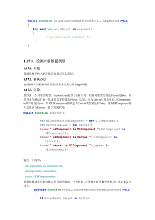 void
  public function unlimitedArgumentsFunction(...arguments):void
  {
     for each var arg:Object in arguments)
         each(var
     {
             /* process each argument */
      }
  }




1.17 . 检测对象数据类型
1.17节.
1.17.1. 问题
我想检测下传入到方法的对象是什么类型。

1.17.2. 解决办法
使用is
  is                 type
  is操作符检测对象类型或者是父类对象的type
                     type属性。
1.17.3. 讨论
要检测一个对象的类型，ActionScript提供了is操作符，检测对象类型并返回true或false。如
果对象与测试目标一致或是其子类则返回true，比如，因为Canvas对象继承自UIComponent，
is操作符返回true。如果UIComponent测试它为Canvas类型则返回false。因为UIComponent并
不是继承自Canvas。看下面的代码：
public function TypeTest()
       {
          var uiComponent:UIComponent = new UIComponent();
          var canvas:Canvas = new Canvas();
          trace " uiComponent is UIComponent "+(uiComponent is
          trace("
             UIComponent));
          trace " uiComponent is Canvas "+(uiComponent is
          trace("
             Canvas));
          trace " canvas is UIComponent "+(canvas is
          trace("
             UIComponent));
        }

输出一下内容：
uiComponent is UIComponent true
uiComponent is Canvas false
canvas is UIComponent true
类型检测最常用到的地方是当组件抛出一个事件时。            在事件处理函数中检测是什么对象发出
动作。
                                                          void
    private function eventListener(mouseEvent:MouseEvent):void
        {
            if(mouseEvent.target is Button)
            if
 