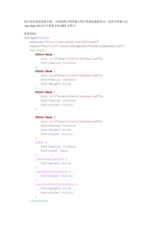 组中是否包括设备字体。下面的例子利用嵌入的字体填充数据单元，这些字体嵌入在
<mx:Style>标记中声明的字体 SWF 文件中：

查看代码：
<mx:Application
   xmlns:mx="http://www.adobe.com/2006/mxml"
   layout="vertical" creationComplete="creationHandler();">
   <mx:Style>
       @font-face {
          src: url("assets/fonts/Verdana.swf");
          font-family: Verdana;
       }
       @font-face {
          src: url("assets/fonts/Verdana.swf");
          font-family: Verdana;
          font-weight: bold;
       }
       @font-face {
          src: url("assets/fonts/Verdana.swf");
          font-family: Verdana;
          font-style: italic;
       }

      @font-face {
          src: url("assets/fonts/Verdana.swf");
          font-family: Verdana;
          font-weight: bold;
          font-style: italic;
      }
      Label {
          font-family: Verdana;
          font-size: 15px;
      }
      .verdanaBoldStyle {
          font-weight: bold;
      }
      .verdanaItalicStyle {
          font-style: italic;
      }
      .verdanaBoldItalicStyle {
          font-weight: bold;
          font-style: italic;
      }
   </mx:Style>
 