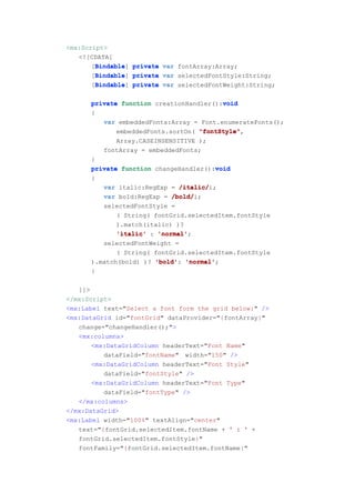 <mx:Script>
   <![CDATA[
        Bindable
       [Bindable private var fontArray:Array;
        Bindable]
        Bindable
       [Bindable private var selectedFontStyle:String;
        Bindable]
        Bindable
       [Bindable private var selectedFontWeight:String;
        Bindable]

      private function creationHandler():void
                                         void
      {
         var embeddedFonts:Array = Font.enumerateFonts();
             embeddedFonts.sortOn( "fontStyle"
                                   "fontStyle",
             Array.CASEINSENSITIVE );
         fontArray = embeddedFonts;
      }
                                       void
      private function changeHandler():void
      {
         var italic:RegExp = /italic/
                              /italic/i;
         var bold:RegExp = /bold/
                            /bold/i;
         selectedFontStyle =
             ( String( fontGrid.selectedItem.fontStyle
             ).match(italic) )?
             'italic' : 'normal'
                        'normal';
         selectedFontWeight =
             ( String( fontGrid.selectedItem.fontStyle
      ).match(bold) )? 'bold' 'normal'
                       'bold': 'normal';
      }

   ]]>
</mx:Script>
<mx:Label text="Select a font form the grid below:" />
<mx:DataGrid id="fontGrid" dataProvider="{fontArray}"
   change="changeHandler();">
   <mx:columns>
       <mx:DataGridColumn headerText="Font Name"
          dataField="fontName" width="150" />
       <mx:DataGridColumn headerText="Font Style"
          dataField="fontStyle" />
       <mx:DataGridColumn headerText="Font Type"
          dataField="fontType" />
   </mx:columns>
</mx:DataGrid>
<mx:Label width="100%" textAlign="center"
   text="{fontGrid.selectedItem.fontName + ' : ' +
   fontGrid.selectedItem.fontStyle}"
   fontFamily="{fontGrid.selectedItem.fontName}"
 