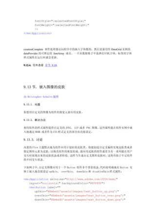 fontStyle="{selectedFontStyle}"
       fontWeight="{selectedFontWeight}"
       />
</mx:Application>




creationComplete 事件处理器访问程序中的嵌入字体数组，然后更新用作 DataGrid 实例的
dataProvider 的可绑定的 fontArray 成员。一旦从数据格子中选择打印机字体，标签的字体
样式属性在运行时就会更新。

9.12.4. 另外查看 章节 9.10.




9.13 节. 嵌入图像的皮肤

由 Kristopher Schultz 提供

9.13.1. 问题

你想用自定义的图像为组件的视觉元素应用皮肤。

9.13.2. 解决办法

利用组件的样式属性提供自定义的 JPEG、 GIF 或者 PNG 图像。这些属性能在组件实例中嵌
入地通过 MXML 或者作为 CSS 样式定义的部分而直接设定。

9.13.3. 讨论

内置的 Flex 主题默认地为组件应用计划好的皮肤类。你能创造自定义编程实现皮肤类或者
指定图形元素为皮肤，   以修改组件的视觉组成。能应用皮肤的组件通常含有一系列能在用户
交互时展现出来的皮肤状态或者阶段。   这样当生成自定义图形皮肤时，这将有助于牢记组件
的不同交互状态。

下面例子中，自定义图像应用于一个 Button 组件多个背景状态。            代码很明确地在 Button 实
例上嵌入地直接设定 upSkin、 overSkin、 downSkin 和 disabledSkin 样式属性：

<mx:Application xmlns:mx="http://www.adobe.com/2006/mxml"
   layout="horizontal" backgroundColor="#FFFFFF">
   <mx:Button label=""
       upSkin="@Embed('assets/images/text_button_up.png')"
       overSkin="@Embed('assets/images/text_button_over.png')"
       downSkin="@Embed('assets/images/text_button_down.png')"
 