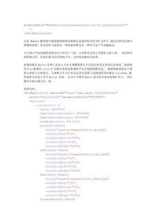 disabledSkin="@Embed('assets/images/text_button_disabled.png')"
   />
</mx:Application>

注意 @Embed 编译指令强制地将图像资源绑定进最终程序的 SWF 文件中。通过这种方法嵌入
图像很重要，因为这样当按钮从一种状态转换为另一种时不会产生加载延迟。

由于例子中标签属性设置为空字符串('')值，文本将不会显示在图形元素上面。 本招所用
的图像文件, 存放在随书的代码例子中，它们本身就绘有标签。

如果你想在 Button 实例上面显示文本并调整图像大小以适应标签文本的长度变化，你能利
用 Flex 框架的 scale-9 功能在你的皮肤属性中包含缩放网格信息。 缩放网格值取决于图
形元素的大小和设计。下面例子在 CSS 样式定义中设置了皮肤属性同时通过 styleName 属
性将样式应用于多个 Button 实例。 在 CSS 中使用 Embed 指令时不使用前缀@ 符合， 和在
脚本中嵌入地方法一致。

查看代码：
<mx:Application xmlns:mx="http://www.adobe.com/2006/mxml"
   layout="horizontal" backgroundColor="#FFFFFF">
   <mx:Style>
       .customButton {
          color: #FFFFFF;
          text-roll-over-color: #FFFFBB;
          text-selected-color: #9999FF;
          disabled-color: #333333;
          up-skin: Embed(
              source="assets/images/button_up.png",
              scaleGridTop="15",
              scaleGridBottom="20",
              scaleGridLeft="15",
              scaleGridRight="28");
          over-skin: Embed(
              source="assets/images/button_over.png",
              scaleGridTop="15",
              scaleGridBottom="20",
              scaleGridLeft="15",
              scaleGridRight="28");
          down-skin: Embed(
              source="assets/images/button_down.png",
              scaleGridTop="15",
              scaleGridBottom="20",
              scaleGridLeft="15",
              scaleGridRight="28");
          disabled-skin: Embed(
 
