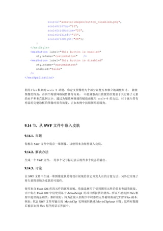 source="assets/images/button_disabled.png",
             scaleGridTop="15",
             scaleGridBottom="20",
             scaleGridLeft="15",
             scaleGridRight="28");
       }
   </mx:Style>
   <mx:Button label="This button is enabled"
       styleName="customButton"   />
   <mx:Button label="This button is disabled"
       styleName="customButton"
       enabled="false"
   />
</mx:Application>



利用 Flex 框架的 scale-9 功能，你定义图像的九个部分以便互相独立地调整尺寸。 被嵌
图像的四角，由四个缩放网格属性推导而来， 不能调整而且放置的位置基于其它格子元素
的水平和垂直比例大小。通过为缩放网格属性赋值而使用 scale-9 的方法，对于嵌入带有
明显的完整边框的图像时很有效果，正如本例中按钮图形的圆角。




9.14 节. 从 SWF 文件中嵌入皮肤
      .

9.14.1. 问题

你想在 SWF 文件中保存一堆图像，以便用来为组件嵌入皮肤。

9.14.2. 解决办法

生成一个 SWF 文件， 用多个记号标记表示组件多个状态的输出。

9.14.3. 讨论

在 SWF 文件中生成一堆图像皮肤是将设计展现给其它开发人员的方便方法。另外它实现了
将矢量图形做为皮肤的可能性。

使用来自 Flash IDE 库的元件的属性面板，你能选择用于引用图形元件的类名和超类链接。
由于你在 Flash IDE 中仅使用基于 ActionScript 的项目所提供的类库，所以不能选择 Flex 框
架中提供的基础类。那样很好，因为在嵌入到程序中时那些元件被转换成它们的 Flex 副本。
例如，代表 SWF 文件库输出的 MovieClip 实例被转换成 MovieClipAsset 对象，这些对象随
后被添加到 Flex 程序的显示界面中。
 