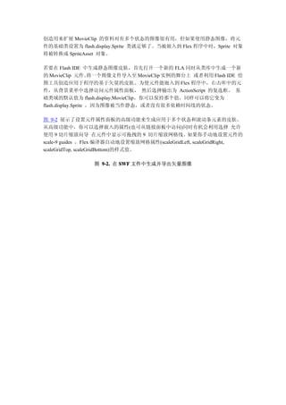 创造用来扩展 MovieClip 的资料对有多个状态的图像很有用，但如果使用静态图像，将元
件的基础类设置为 flash.display.Sprite 类就足够了。当被嵌入到 Flex 程序中时，Sprite 对象
将被转换成 SpriteAsset 对象。

若要在 Flash IDE 中生成静态图像皮肤，首先打开一个新的 FLA 同时从类库中生成一个新
的 MovieClip 元件。      将一个图像文件导入至 MovieClip 实例的舞台上 或者利用 Flash IDE 绘
图工具创造应用于程序的基于矢量的皮肤。为使元件能嵌入到 Flex 程序中，右击库中的元
件，从背景菜单中选择访问元件属性面板， 然后选择输出为 ActionScript 的复选框。 基
础类域的默认值为 flash.display.MovieClip。你可以保持那个值，同样可以将它变为
flash.display.Sprite ，因为图像被当作静态，或者没有很多依赖时间线的状态。

图 9-2 展示了设置元件属性面板的高级功能来生成应用于多个状态和滚动条元素的皮肤。
从高级功能中，你可以选择嵌入的属性(也可从链接面板中访问)同时有机会利用选择 允许
使用 9 切片缩放向导 在元件中显示可拖拽的 9 切片缩放网格线。如果你手动地设置元件的
scale-9 guides ，Flex 编译器自动地设置缩放网格属性(scaleGridLeft, scaleGridRight,
scaleGridTop, scaleGridBottom)的样式值。

                图 9-2. 在 SWF 文件中生成并导出矢量图像
 