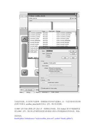 生成这些皮肤， 并且给每个皮肤唯一的链接标识符同时勾选输出，              以一个适合你项目的名称
(本例中名称为 scrollbar_skins.fla)保存 FLA 文件，然后发布剪辑。

从 SWF 文件中嵌入图像元件与嵌入单一的图像文件相似。你在 Embed 指令中将源属性设
置为 SWF 文件，然后将元件属性值设置为你要嵌入的库元件的链接标识符的内容。例如：

查看代码：
thumbUpSkin: Embed(source="styles/scrollbar_skins.swf", symbol="thumb_upSkin");
 