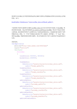 你同样可以在源定义中利用英镑符(#)界定 SWF 位置和元件链接标识符的方法来设定元件属
性值，如下：

thumbUpSkin: Embed(source="styles/scrollbar_skins.swf#thumb_upSkin");



下面的例子使用生成的样式 SWF (scrollbar_skins.swf,可在本章代码中找到) 为 ScrollBar 类
的实例应用皮肤。Flex 组件架构的 mx.controls.scrollClasses.ScrollBar 类由多个状态可变的
元素组成。    滚动条组件的每个元素都有表示当前状态的视觉表示。                   状态能传递当前用户动作
和激活信息。例如，当一个用户用鼠标在滚动条子件上盘旋时，组件输入一个 "over" 状态 。
利用 ScrollBar 类提供的相应的样式属性，将元件皮肤应用于每个元素的每个状态阶段是可
行的。

查看代码：
<mx:Application
   xmlns:mx="http://www.adobe.com/2006/mxml"
   layout="vertical">
   <mx:Style>
       ScrollBar
       {
          trackColors: #0099CC, #0099CC;
          borderColor: #99FFFF;

             thumbUpSkin:
                Embed(source="assets/styles/scrollbar_skins.swf",
                    symbol="thumb_upSkin");
             thumbOverSkin:
                Embed(source="assets/styles/scrollbar_skins.swf",
                    symbol="thumb_overSkin");
             thumbDownSkin:
                Embed(source="assets/styles/scrollbar_skins.swf",
                    symbol="thumb_downSkin");
             upArrowUpSkin:
                Embed(source="assets/styles/scrollbar_skins.swf",
                    symbol="arrowUp_upSkin");
             upArrowOverSkin:
                Embed(source="assets/styles/scrollbar_skins.swf",
                    symbol="arrowUp_overSkin");
             upArrowDownSkin:
                Embed(source="assets/styles/scrollbar_skins.swf",
                    symbol="arrowUp_downSkin");
             upArrowDisabledSkin:
 