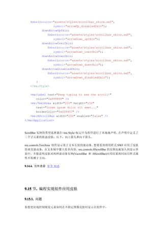Embed(source="assets/styles/scrollbar_skins.swf",
                 symbol="arrowUp_disabledSkin");
          downArrowUpSkin:
             Embed(source="assets/styles/scrollbar_skins.swf",
                 symbol="arrowDown_upSkin");
          downArrowOverSkin:
             Embed(source="assets/styles/scrollbar_skins.swf",
                 symbol="arrowDown_overSkin");
          downArrowDownSkin:
             Embed(source="assets/styles/scrollbar_skins.swf",
                 symbol="arrowDown_downSkin");
          downArrowDisabledSkin:
             Embed(source="assets/styles/scrollbar_skins.swf",
                 symbol="arrowDown_disabledSkin");
      }
   </mx:Style>

   <mx:Label text="Keep typing to see the scroll!"
       color="0xFFFFFF" />
   <mx:TextArea width="200" height="150"
       text="Lorem ipsum dolor sit amet..."
       borderColor="0x0099CC" />
   <mx:HScrollBar width="200" enabled="false" />
</mx:Application>



ScrollBar 实例的类型选择器在<mx:Style>标记中为程序进行了本地地声明。在声明中定义了
三个子元素的状态皮肤：压下，向上箭头和向下箭头。

mx.controls.TextArea 组件显示基于文本长度的滚动条。想要看到利用样式 SWF 应用了皮肤
的垂直滚动条，在文本域中键入更多内容。mx.controls.HScrollBar 的实例也被加入到显示界
面中，不能说明皮肤对两种滚动条实例(VscrollBar 和 HScrollBar)应用结果相同而且样式属
性不依赖于方向。

9.14.4. 另外查看 章节 9.12.




9.15 节. 编程实现组件应用皮肤
      .

9.15.1. 问题

你想更好地控制视觉元素如何在不指定图像皮肤时显示在组件中。
 