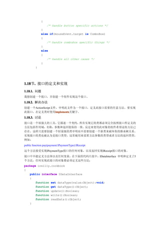 {
                  /* handle button specific actions */
             }
             else if
                  if(mouseEvent.target is ComboBox)
             {
                /* handle combobox specific things */
             }
             else
             {
                /* handle all other cases */
             }
         }




1.18 . 接口的定义和实现
1.18节.
1.18.1. 问题
我想创建一个接口，并创建一个组件实现这个接口。

1.18.2. 解决办法
创建一个ActionScript文件，申明此文件为一个接口，定义此接口需要的任意方法。要实现
此接口，在定义类时使用implements
                  implements
                  implements关键字。

1.18.3. 讨论
接口是一个很强大的工具，它描述一个契约，所有实现它的类都必须完全按照接口所定义的
方法包括作用域，名称，参数和返回值保持一致。反过来使用此对象的组件希望这组方法已
存在，这样只需要创建一个轻量级的类申明而不需要创建一个新类来破坏你的继承树关系。
实现接口的类也被认为是接口类型，这常被用来设置方法参数的类型或者方法的返回类型，
例如：
public function pay(payment:IPaymentType):IReceipt
这个方法接受实现IPaymentType接口的任何对象，以及返回实现IReceipt接口的对象。
接口中不能定义方法体以及任何变量，在下面的代码片段中，IDataInterface 申明和定义了5
个方法，任何实现此接口的对象都必须定义这些方法：
package oreilly.cookbook
{
   public interface IDataInterface
   {
                                           void
       function set dataType(value:Object):void
                                           void;
       function get dataType():Object;
       function update():Boolean;
       function write():Boolean;
       function readData():Object;
    }
 