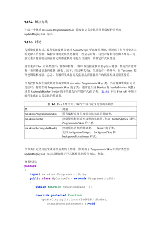 9.15.2. 解决办法

生成一个继承 mx.skins.ProgrammaticSkin 类的自定义皮肤类并重载保护类型的
updateDisplayList 方法。

9.15.3. 讨论

与图像皮肤相反，编程实现皮肤需要对 ActionScript 更高级的理解，但提供了组件视觉表示
的更深入的控制。编程实现的皮肤类是利用一些显示对象，这些对象利用绘图 API 显示皮
肤元素并使你能运用在指定图像皮肤时可能会打消的一些其它样式属性值。

通常来讲 Flex 有两类组件：容器和控件。 窗口有边框皮肤来表示显示背景，然而控件通常
有一系列描述状态的皮肤 (弹起、按下、经过和失效)。当然也有一些例外，如 TextInput 控
件使用边框皮肤。总之，在编程生成自定义皮肤之前注意组件的视觉构成是很重要的。

当为控件编程生成皮肤时你需要继承 mx.skins.ProgrammaticSkin 类。当为容器生成自定义
皮肤时，你需生成 ProgrammaticSkin 的子类，通常也生成 Border (有 borderMetrics 属性)
或者 RectangleBorder (Border 的子类且支持背景样式)的 子 类 。 表 9-1 列出 Flex API 中用于
编程生成自定义皮肤的基础类。

                  表 9-1. Flex API 中用于编程生成自定义皮肤的基础类
类                            用途
mx.skins.ProgrammaticSkin    所有编程实现自身的皮肤元素的基础类。
mx.skins.Border              绘制矩形和非矩形边框的基础类。包含 borderMetrics 属性。
                             ProgrammaticSkin 的子类。
mx.skins.RectangularBorder   绘制矩形边框的基础类。 Border 的子类。
                             支持 backgroundImage、 backgroundSize 和
                             backgroundAttachment 样式。



当你为自定义皮肤生成这些基类的子类时，你重载了 ProgrammaticSkin 中保护类型的
updateDisplayList 方法以增加基于样式属性值的绘图方法。例如：

查看代码：
package
{
   import mx.skins.ProgrammaticSkin;
   public class MyCustomSkin extends ProgrammaticSkin
   {
       public function MyCustomSkin() {}

        override protected function
           updateDisplayList(unscaledWidth:Number,
                                       void
               unscaledHeight:Number ):void
 