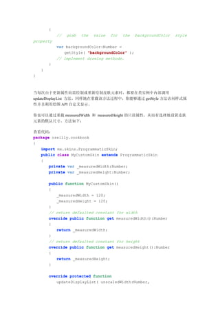 {
            //   grab   the   value   for   the   backgroundColor   style
property
            var backgroundColor:Number =
               getStyle( "backgroundColor" );
            // implement drawing methods.
        }
    }
}



当每次由于更新属性而需绘制或重新绘制皮肤元素时，都要在类实例中内部调用
updateDisplayList 方法。同样地在重载该方法过程中，你能够通过 getStyle 方法访问样式属
性并且利用绘图 API 自定义显示。

你也可以通过重载 measuredWidth 和 measuredHeight 的只读属性，从而有选择地设置皮肤
元素的默认尺寸。方法如下：

查看代码：
package oreilly.cookbook
{
   import mx.skins.ProgrammaticSkin;
   public class MyCustomSkin extends ProgrammaticSkin
   {
       private var _measuredWidth:Number;
       private var _measuredHeight:Number;

        public function MyCustomSkin()
        {
           _measuredWidth = 120;
           _measuredHeight = 120;
        }
        // return defaulted constant for width
        override public function get measuredWidth():Number
        {
           return _measuredWidth;
        }
        // return defaulted constant for height
        override public function get measuredHeight():Number
        {
           return _measuredHeight;
        }

        override protected function
           updateDisplayList( unscaledWidth:Number,
 