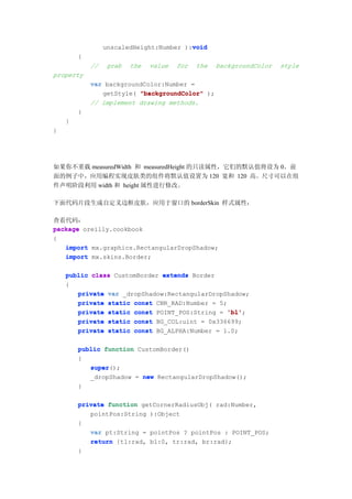 void
                 unscaledHeight:Number ):void
        {
            //   grab   the   value   for   the   backgroundColor   style
property
            var backgroundColor:Number =
               getStyle( "backgroundColor" );
            // implement drawing methods.
        }
    }
}




如果你不重载 measuredWidth 和 measuredHeight 的只读属性，它们的默认值将设为 0。前
面的例子中，应用编程实现皮肤类的组件将默认值设置为 120 宽和 120 高。尺寸可以在组
件声明阶段利用 width 和 height 属性进行修改。

下面代码片段生成自定义边框皮肤，应用于窗口的 borderSkin 样式属性：

查看代码：
package oreilly.cookbook
{
   import mx.graphics.RectangularDropShadow;
   import mx.skins.Border;

    public class CustomBorder extends Border
    {
       private var _dropShadow:RectangularDropShadow;
       private static const CNR_RAD:Number = 5;
       private static const POINT_POS:String = 'bl'
                                               'bl';
       private static const BG_COL:uint = 0x336699;
       private static const BG_ALPHA:Number = 1.0;

        public function CustomBorder()
        {
           super();
           super
           _dropShadow = new RectangularDropShadow();
        }

        private function getCornerRadiusObj( rad:Number,
           pointPos:String ):Object
        {
           var pt:String = pointPos ? pointPos : POINT_POS;
           return {tl:rad, bl:0, tr:rad, br:rad};
        }
 