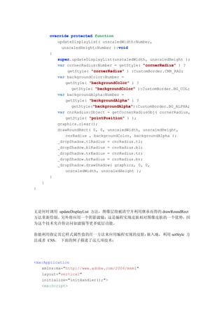 override protected function
           updateDisplayList( unscaledWidth:Number,
                                     void
             unscaledHeight:Number ):void
        {
            super.updateDisplayList(unscaledWidth, unscaledHeight );
            super
            var cornerRadius:Number = getStyle( "cornerRadius" ) ?
                getStyle( "cornerRadius" ) :CustomBorder.CNR_RAD;
            var backgroundColor:Number =
               getStyle( "backgroundColor" ) ?
                  getStyle( "backgroundColor" ):CustomBorder.BG_COL;
            var backgroundAlpha:Number =
               getStyle( "backgroundAlpha" ) ?
                           "backgroundAlpha"
                           "backgroundAlpha"):CustomBorder.BG_ALPHA;
                  getStyle("backgroundAlpha"
            var cnrRadius:Object = getCornerRadiusObj( cornerRadius,
               getStyle( "pointPosition" ) );
            graphics.clear();
            drawRoundRect( 0, 0, unscaledWidth, unscaledHeight,
               cnrRadius , backgroundColor, backgroundAlpha );
            _dropShadow.tlRadius = cnrRadius.tl;
            _dropShadow.blRadius = cnrRadius.bl;
            _dropShadow.trRadius = cnrRadius.tr;
            _dropShadow.brRadius = cnrRadius.br;
            _dropShadow.drawShadow( graphics, 0, 0,
               unscaledWidth, unscaledHeight );
        }
    }
}




无论何时调用 updateDisplayList 方法，图像层将被清空并利用继承而得的 drawRoundRect
方法重新绘制。另外将应用一个阴影滤镜；这是编程实现皮肤相对图像皮肤的一个优势，因
为这个技术允许你访问如滤镜等更多底层功能。

你能利用指定其它样式属性值的任一方法来应用编程实现的皮肤：嵌入地，利用 setStyle 方
法或者 CSS。 下面的例子描述了这几项技术：




<mx:Application
   xmlns:mx="http://www.adobe.com/2006/mxml"
   layout="vertical"
   initialize="initHandler();">
   <mx:Script>
 