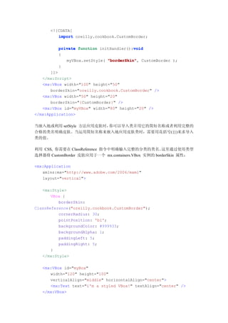 <![CDATA[
         import oreilly.cookbook.CustomBorder;

                                         void
          private function initHandler():void
          {
             myVBox.setStyle( "borderSkin" CustomBorder );
                              "borderSkin",
          }
       ]]>
   </mx:Script>
   <mx:VBox width="100" height="50"
       borderSkin="oreilly.cookbook.CustomBorder" />
   <mx:VBox width="50" height="20"
       borderSkin="{CustomBorder}" />
   <mx:VBox id="myVBox" width="80" height="20" />
</mx:Application>

当嵌入地或利用 setStyle 方法应用皮肤时，你可以导入类并用它的简短名称或者利用完整的
合格的类名明确皮肤。当运用简短名称来嵌入地应用皮肤类时，需要用花括号({})来求导入
类的值。

利用 CSS, 你需要在 ClassReference 指令中明确输入完整的分类的类名。        这里通过使用类型
选择器将 CustomBorder 皮肤应用于一个 mx.containers.VBox 实例的 borderSkin 属性：

<mx:Application
   xmlns:mx="http://www.adobe.com/2006/mxml"
   layout="vertical">

   <mx:Style>
       VBox {
          borderSkin:
ClassReference("oreilly.cookbook.CustomBorder");
          cornerRadius: 30;
          pointPosition: 'bl';
          backgroundColor: #999933;
          backgroundAlpha: 1;
          paddingLeft: 5;
          paddingRight: 5;
       }
   </mx:Style>

   <mx:VBox id="myBox"
      width="120" height="100"
      verticalAlign="middle" horizontalAlign="center">
      <mx:Text text="i'm a styled VBox!" textAlign="center" />
   </mx:VBox>
 