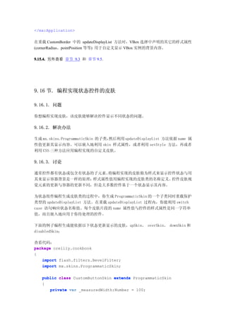</mx:Application>

在重载 CustomBorder 中的 updateDisplayList 方法时，VBox 选择中声明的其它的样式属性
(cornerRadius、pointPosition 等等) 用于自定义显示 VBox 实例的背景内容。

9.15.4. 另外查看 章节 9.3 和 章节 9.5.




9.16 节. 编程实现状态控件的皮肤

9.16.1. 问题

你想编程实现皮肤，该皮肤能够解决控件显示不同状态的问题。

9.16.2. 解决办法

生成 mx.skins.ProgrammaticSkin 的子类，然后利用 updateDisplayList 方法依据 name 属
性值更新其显示内容。可以嵌入地利用 skin 样式属性，或者利用 setStyle 方法，再或者
利用 CSS 三种方法应用编程实现的自定义皮肤。

9.16.3. 讨论

通常控件都有状态或包含有状态的子元素。将编程实现的皮肤做为样式来显示控件状态与用
其来显示容器背景是一样的原理：样式属性值用编程实现的皮肤类的名称定义。控件皮肤视
觉元素的更新与容器的更新不同，但是大多数控件基于一个状态显示其内容。

为状态组件编程生成皮肤类的过程中，你生成 ProgrammaticSkin 的一个子类同时重载保护
类型的 updateDisplayList 方法。在重载 updateDisplayList 过程内，你能利用 switch
case 语句响应状态名称值。每个皮肤片段的 name 属性值与控件的样式属性是同一字符串
值，而且嵌入地应用于你待处理的控件。

下面的例子编程生成能依据以下状态更新显示的皮肤，upSkin、 overSkin、 downSkin 和
disabledSkin：

查看代码：
package oreilly.cookbook
{
   import flash.filters.BevelFilter;
   import mx.skins.ProgrammaticSkin;

   public class CustomButtonSkin extends ProgrammaticSkin
   {
      private var _measuredWidth:Number = 100;
 