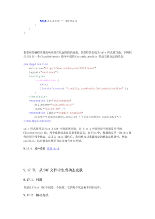 this.filters = [bevel];
            this
        }
    }
}




若要应用编程实现的响应组件状态阶段的皮肤，你需将类名做为 skin 样式属性值。下例利
用 CSS 在一个 ClassReference 指令中提供 CustomButtonSkin 类的完整合法的类名：

<mx:Application
   xmlns:mx="http://www.adobe.com/2006/mxml"
   layout="vertical">
   <mx:Style>
       .customButton {
          skin:
          ClassReference( "oreilly.cookbook.CustomButtonSkin" );
       }
   </mx:Style>
   <mx:Button id="skinnedBtn"
       styleName="customButton"
       label="click me" />
   <mx:Button label="toggle enabled"
       click="{skinnedBtn.enabled = !skinnedBtn.enabled;}"/>
</mx:Application>

skin 样式属性是 Flex 3 SDK 中的新增功能。在 Flex 2 中即使每个值都是同样的
ClassReference 值，每个皮肤状态也需要重新定义。在 Flex 中，你能指定单一的 skin 属
性应用于每个状态。定义完 skin 属性后，你仍然可以重载特定的状态皮肤属性，例如
overSkin，以对状态组件的自定义拥有更多控制。

9.16.4. 另外查看 章节 9.14.




9.17 节. 从 SWF 文件中生成动态皮肤

9.17.1. 问题

你想在 Flash IDE 中创造一个按钮，它的每个状态有不同的动作。

9.17.2. 解决办法
 