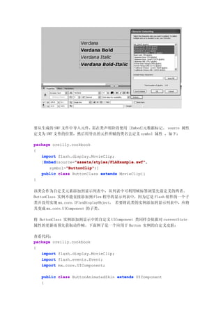 要从生成的 SWF 文件中导入元件，需在类声明阶段使用 [Embed]元数据标记。 source 属性
定义为 SWF 文件的位置，然后用导出的元件所赋的类名去定义 symbol 属性 ，如下：

package oreilly.cookbook
{
   import flash.display.MovieClip;
    Embed         "assets/styles/FLAExample.swf"
    Embed(source="assets/styles/FLAExample.swf"
   [Embed         "assets/styles/FLAExample.swf",
              "ButtonClip"
              "ButtonClip")]
       symbol="ButtonClip"
   public class ButtonClass extends MovieClip{}
}

该类会作为自定义元素添加到显示列表中，从列表中可利用帧标签浏览先前定义的两者。
ButtonClass 实例不能直接添加到 Flex 程序的显示列表中，因为它是 Flash 组件的一个子
类并没用实现 mx.core.IFlexDisplayObject。 若要将此类的实例添加到显示列表中，应将
其变成 mx.core.UIComponent 的子类。

将 ButtonClass 实例添加到显示中的自定义 UIComponent 类同样会依据对 currentState
属性的更新而预先获取动作帧。下面例子是一个应用于 Button 实例的自定义皮肤：

查看代码：
package oreilly.cookbook
{
   import flash.display.MovieClip;
   import flash.events.Event;
   import mx.core.UIComponent;

    public class ButtonAnimatedSkin extends UIComponent
    {
 